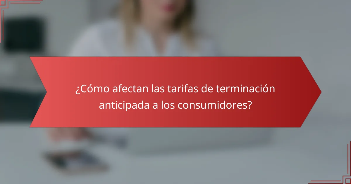 ¿Cómo afectan las tarifas de terminación anticipada a los consumidores?