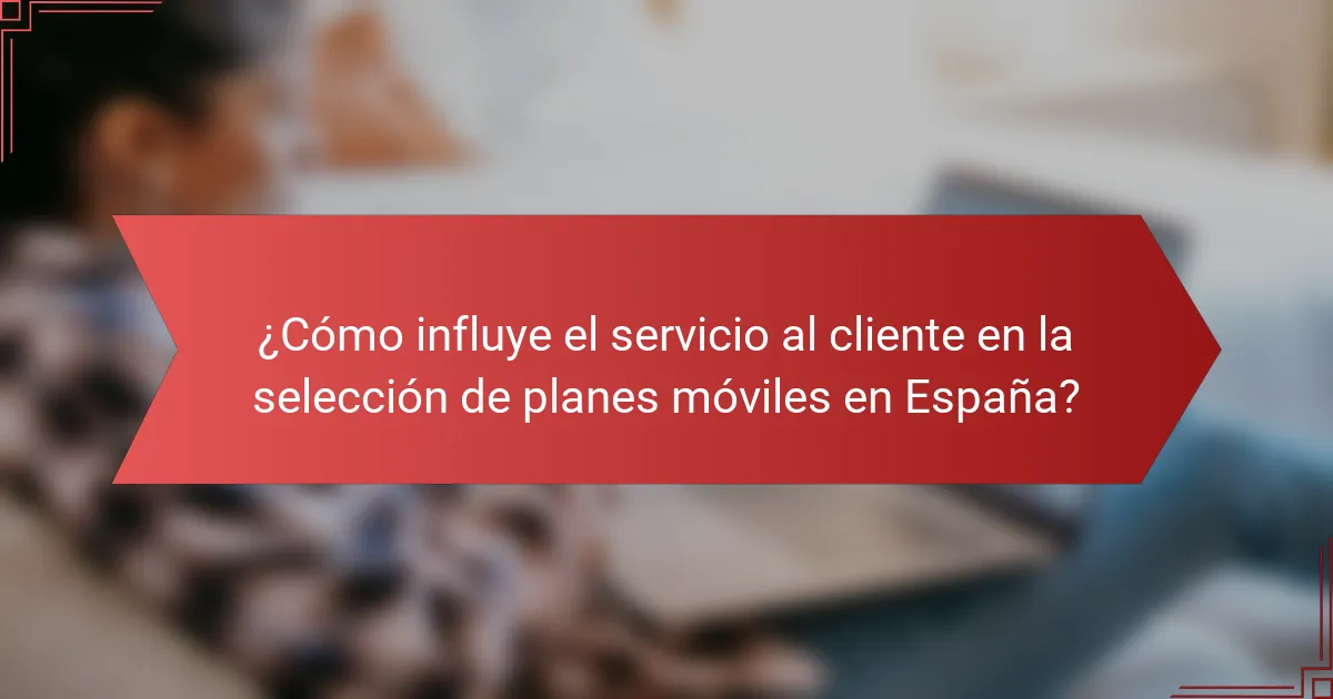 ¿Cómo influye el servicio al cliente en la selección de planes móviles en España?