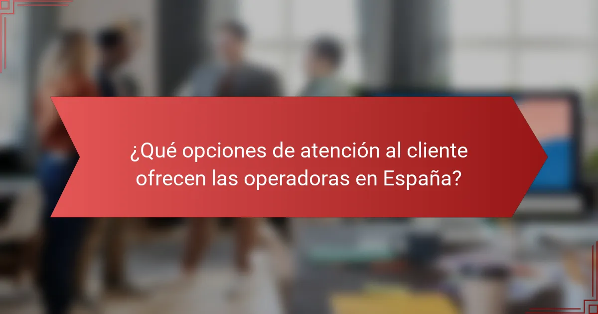 ¿Qué opciones de atención al cliente ofrecen las operadoras en España?