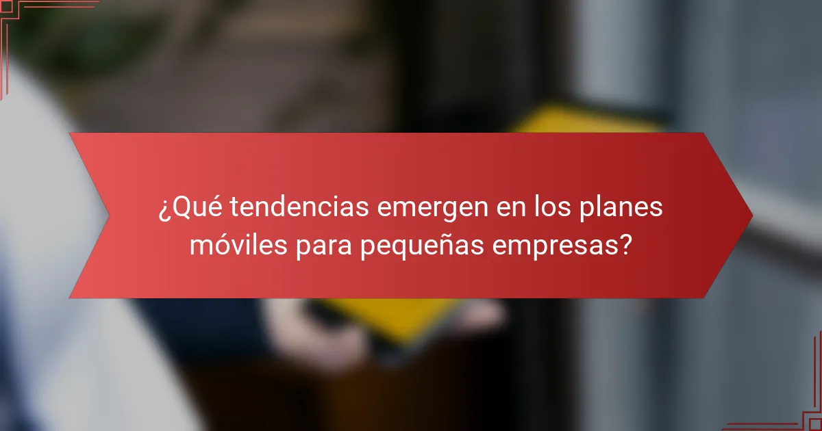 ¿Qué tendencias emergen en los planes móviles para pequeñas empresas?